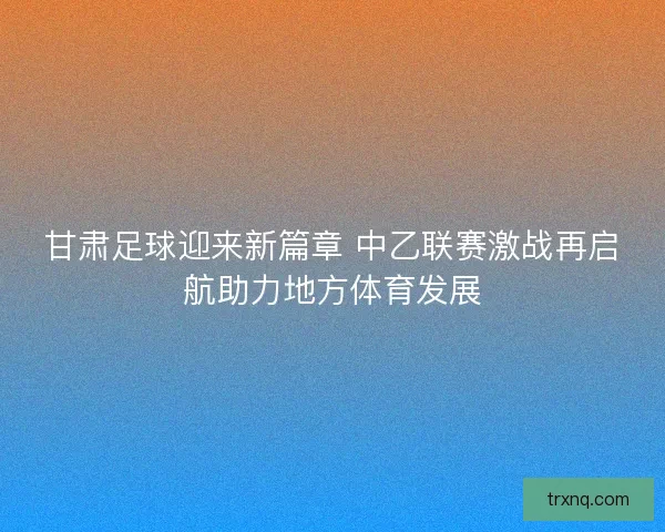 甘肃足球迎来新篇章 中乙联赛激战再启航助力地方体育发展