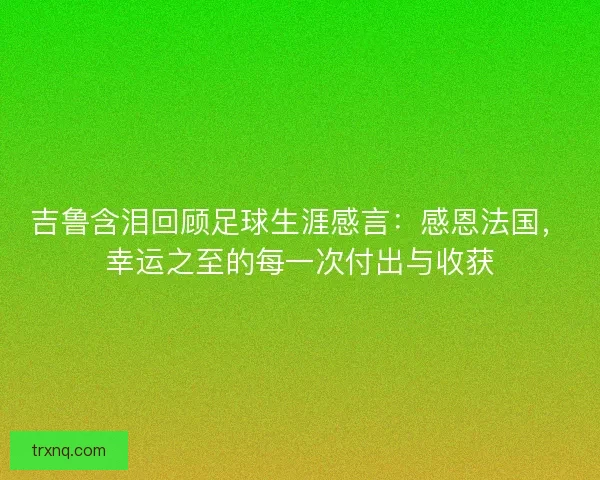 吉鲁含泪回顾足球生涯感言：感恩法国，幸运之至的每一次付出与收获