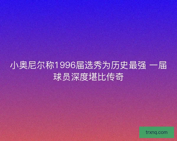 小奥尼尔称1996届选秀为历史最强 一届球员深度堪比传奇