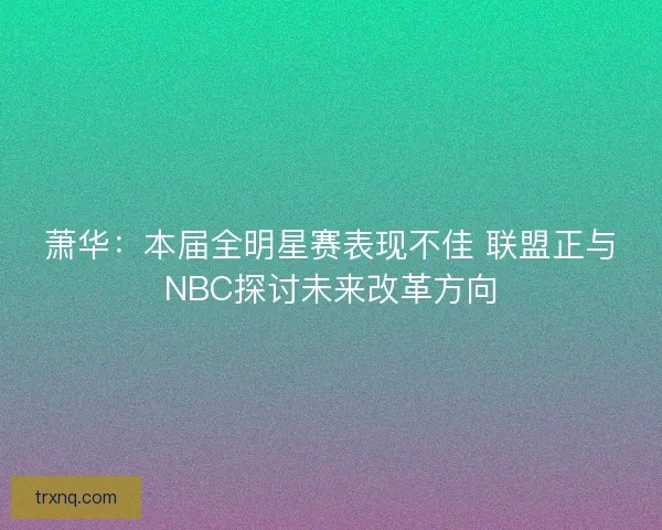 萧华：本届全明星赛表现不佳 联盟正与NBC探讨未来改革方向