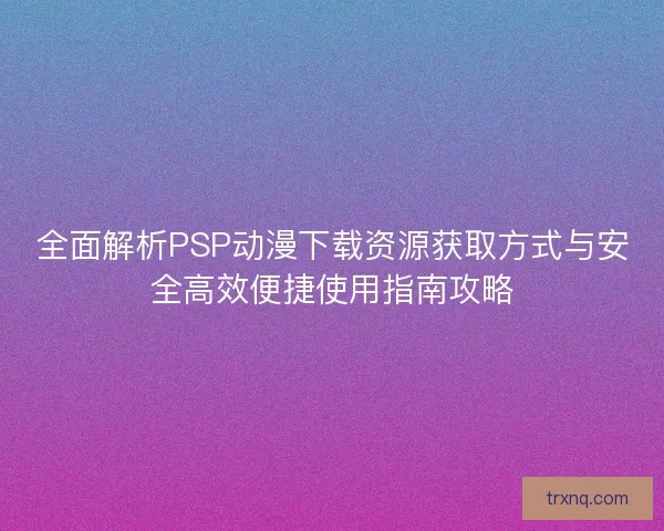 全面解析PSP动漫下载资源获取方式与安全高效便捷使用指南攻略