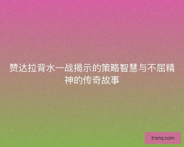 赞达拉背水一战揭示的策略智慧与不屈精神的传奇故事