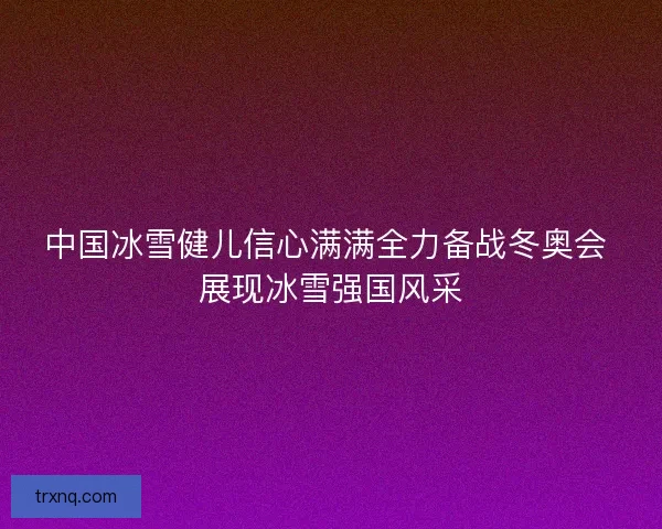 中国冰雪健儿信心满满全力备战冬奥会 展现冰雪强国风采 中国冰雪健儿信心满满全力备战冬奥会 展现冰雪强国风采