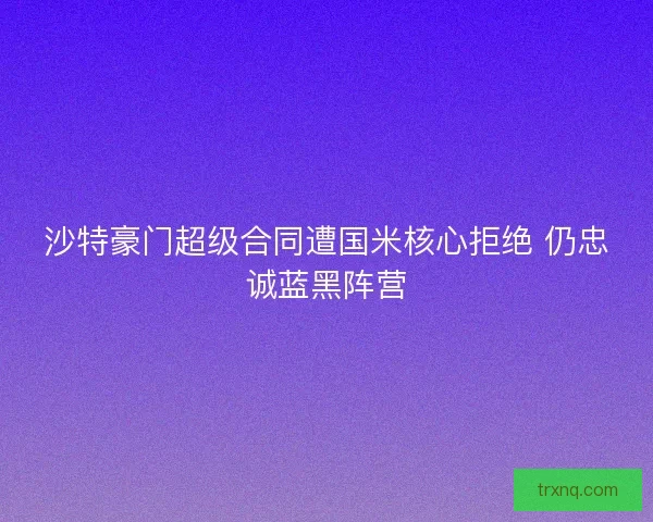 沙特豪门超级合同遭国米核心拒绝 仍忠诚蓝黑阵营