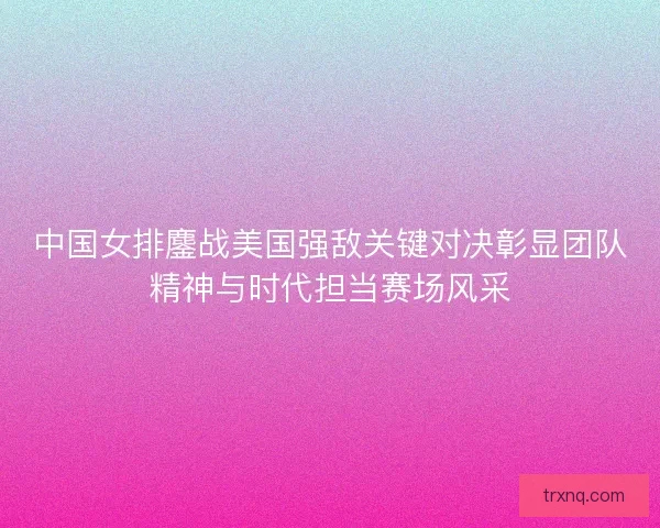 中国女排鏖战美国强敌关键对决彰显团队精神与时代担当赛场风采