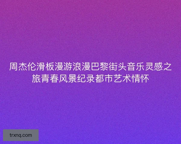 周杰伦滑板漫游浪漫巴黎街头音乐灵感之旅青春风景纪录都市艺术情怀