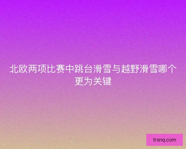 北欧两项比赛中跳台滑雪与越野滑雪哪个更为关键