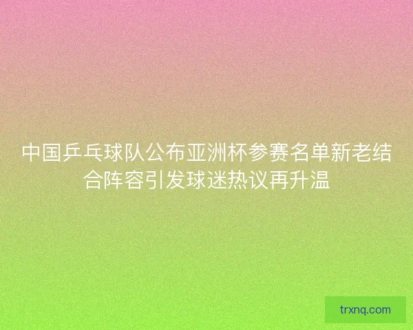 中国乒乓球队公布亚洲杯参赛名单新老结合阵容引发球迷热议再升温