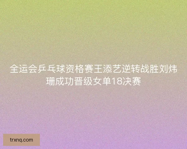 全运会乒乓球资格赛王添艺逆转战胜刘炜珊成功晋级女单18决赛