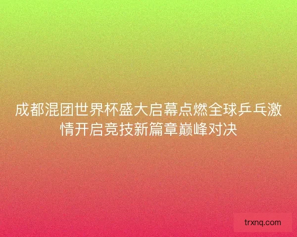成都混团世界杯盛大启幕点燃全球乒乓激情开启竞技新篇章巅峰对决