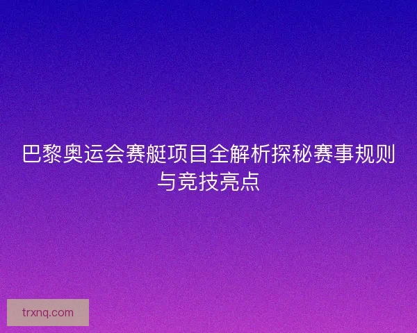 巴黎奥运会赛艇项目全解析探秘赛事规则与竞技亮点