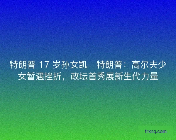 特朗普 17 岁孙女凯・特朗普：高尔夫少女暂遇挫折，政坛首秀展新生代力量