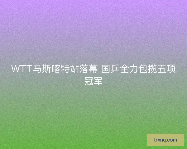 WTT马斯喀特站落幕 国乒全力包揽五项冠军