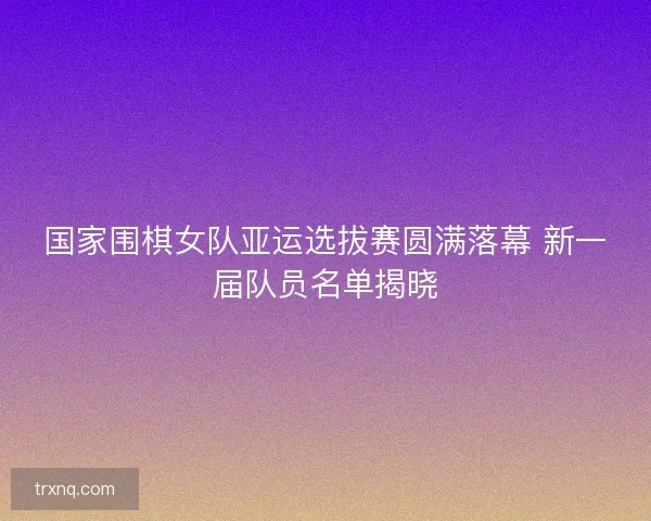 国家围棋女队亚运选拔赛圆满落幕 新一届队员名单揭晓