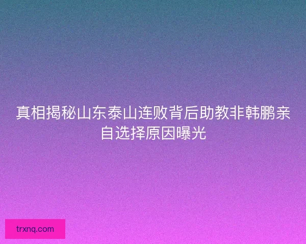 真相揭秘山东泰山连败背后助教非韩鹏亲自选择原因曝光